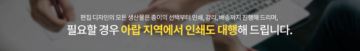 편집 디자인의 모든 생산물은 종이의 선택부터 인쇄, 감리, 배송까지 진행해 드리며, 필요할 경우 아랍 지역에서 인쇄도 대행해 드립니다.